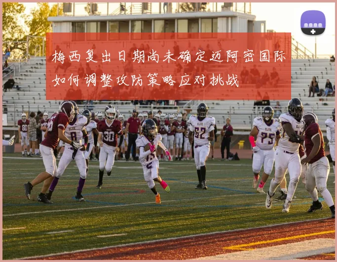 梅西复出日期尚未确定迈阿密国际如何调整攻防策略应对挑战