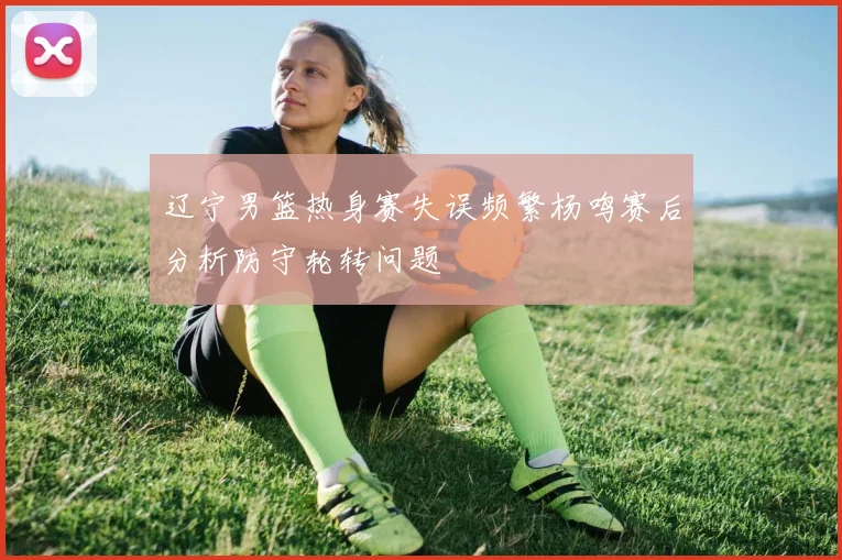辽宁男篮热身赛失误频繁杨鸣赛后分析防守轮转问题