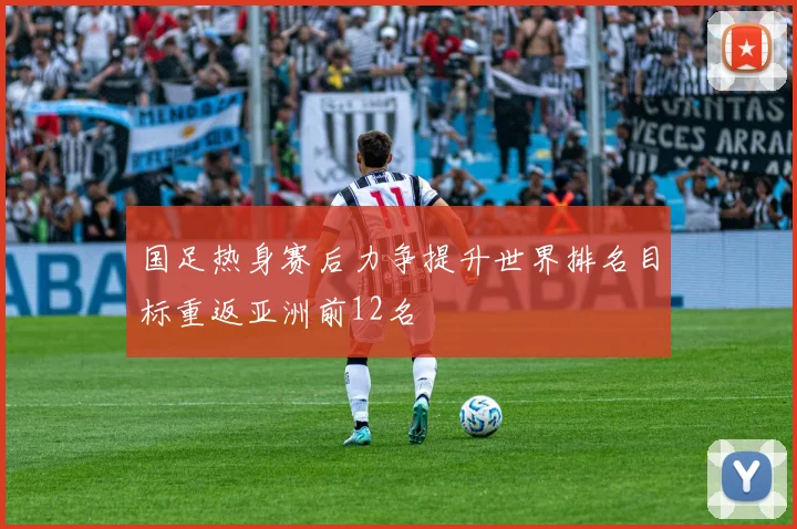国足热身赛后力争提升世界排名目标重返亚洲前12名
