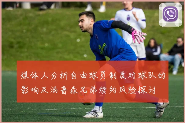 媒体人分析自由球员制度对球队的影响及汤普森兄弟续约风险探讨