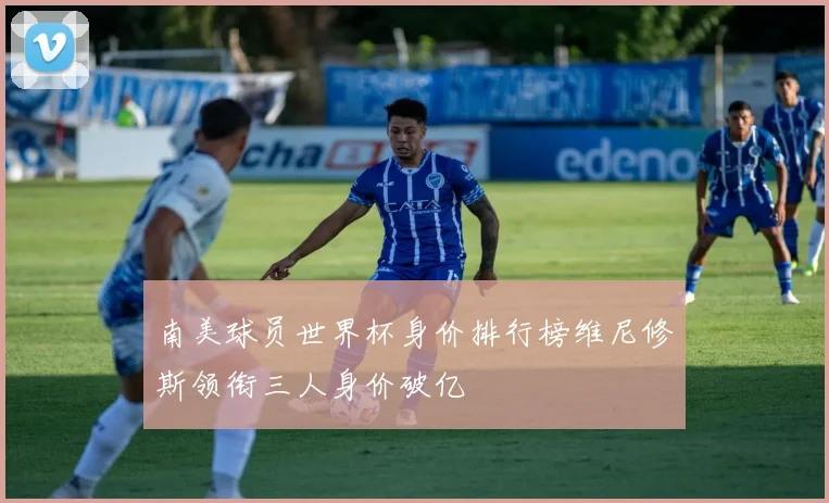 南美球员世界杯身价排行榜维尼修斯领衔三人身价破亿
