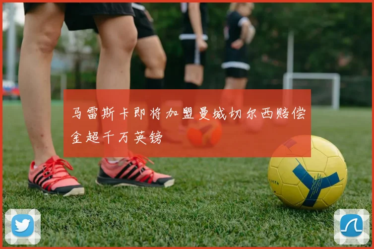 马雷斯卡即将加盟曼城切尔西赔偿金超千万英镑