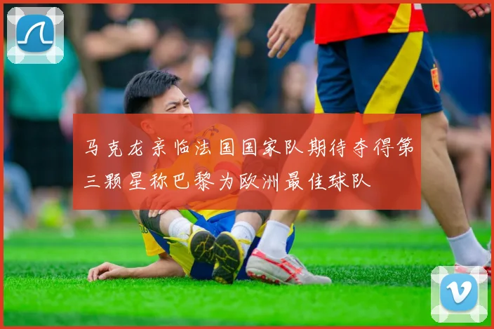 马克龙亲临法国国家队期待夺得第三颗星称巴黎为欧洲最佳球队