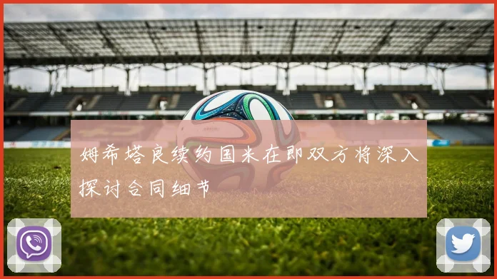姆希塔良续约国米在即双方将深入探讨合同细节