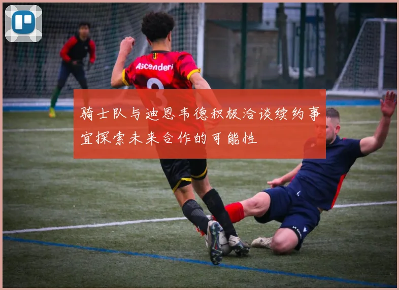 骑士队与迪恩韦德积极洽谈续约事宜探索未来合作的可能性