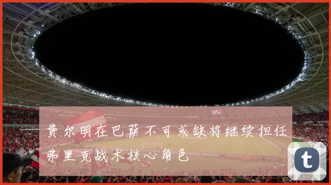 费尔明在巴萨不可或缺将继续担任弗里克战术核心角色