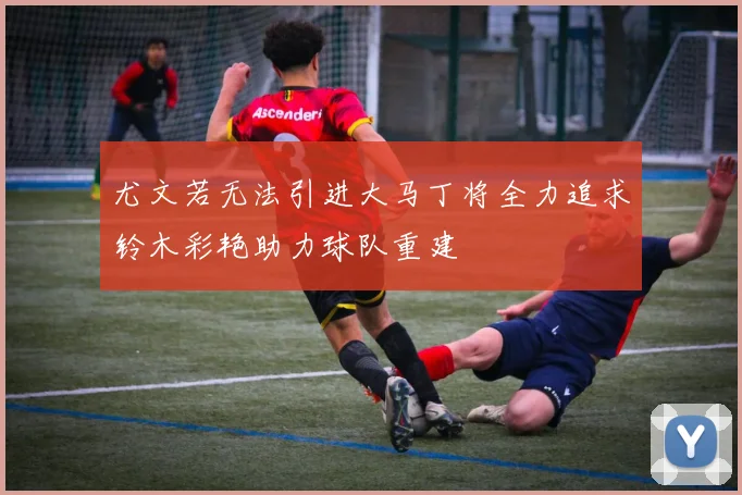 尤文若无法引进大马丁将全力追求铃木彩艳助力球队重建