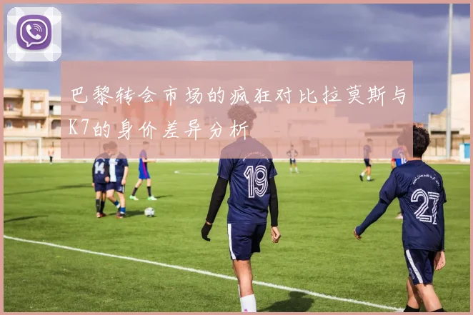 巴黎转会市场的疯狂对比拉莫斯与K7的身价差异分析