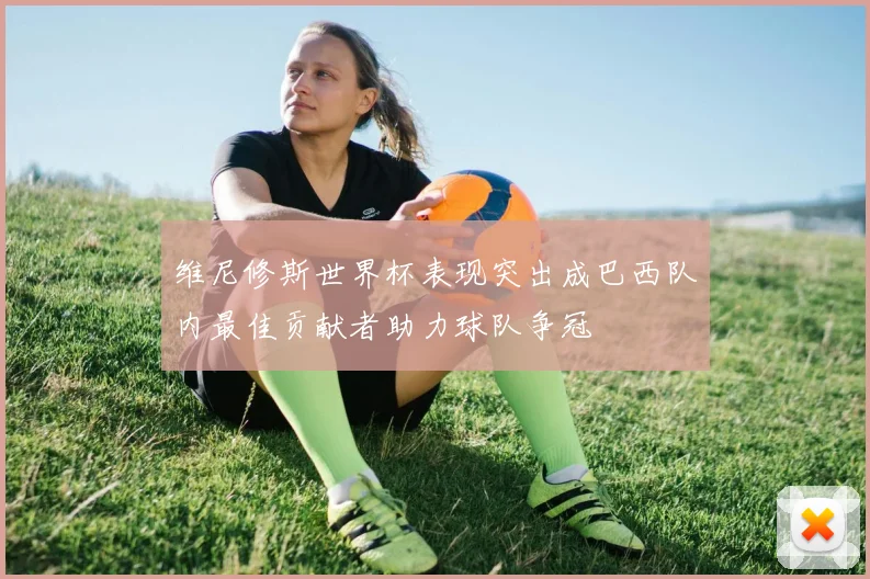 维尼修斯世界杯表现突出成巴西队内最佳贡献者助力球队争冠