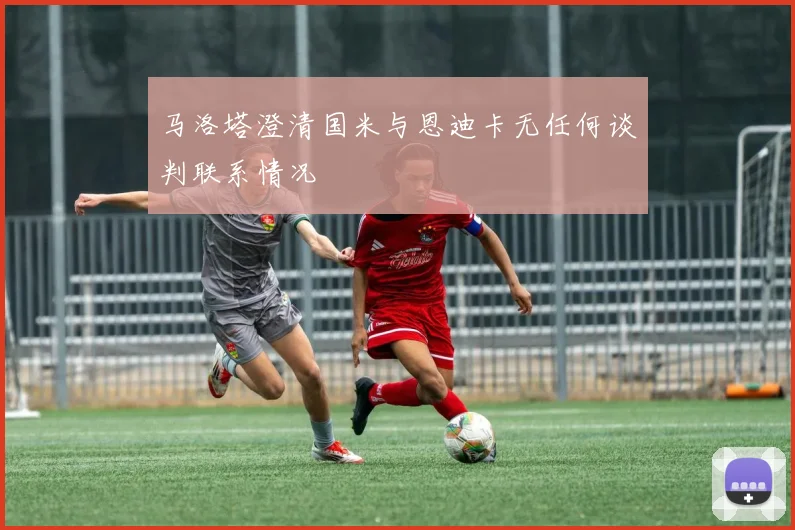马洛塔澄清国米与恩迪卡无任何谈判联系情况