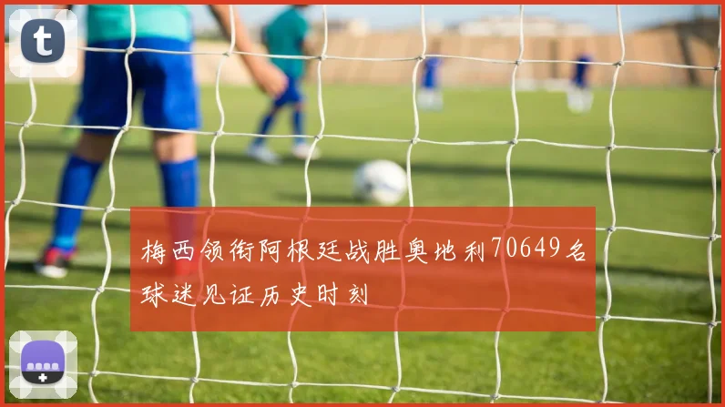 梅西领衔阿根廷战胜奥地利70649名球迷见证历史时刻