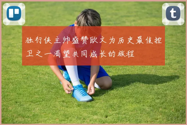 独行侠主帅盛赞欧文为历史最佳控卫之一渴望共同成长的旅程