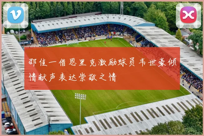 邵佳一借恩里克激励球员韦世豪倾情献声表达崇敬之情