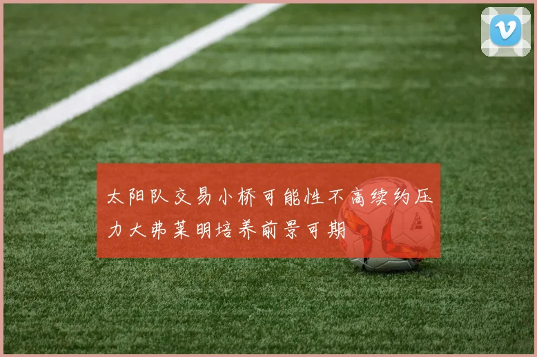 太阳队交易小桥可能性不高续约压力大弗莱明培养前景可期