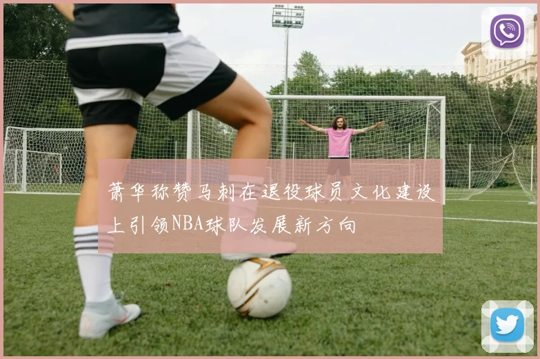 萧华称赞马刺在退役球员文化建设上引领NBA球队发展新方向