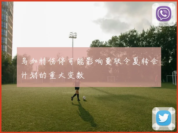 乌加特伤停可能影响曼联今夏转会计划的重大变数