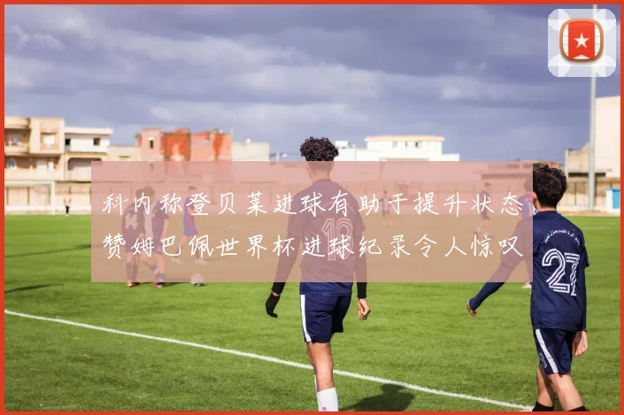 科内称登贝莱进球有助于提升状态赞姆巴佩世界杯进球纪录令人惊叹
